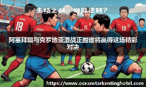 阿塞拜疆与克罗地亚激战正酣谁将赢得这场精彩对决